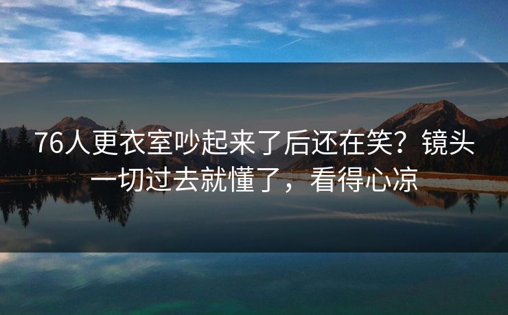 76人更衣室吵起来了后还在笑？镜头一切过去就懂了，看得心凉